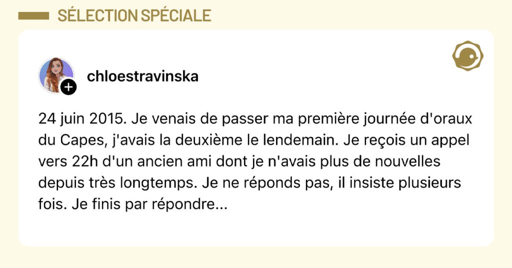 Post de @chloestravinska : "24 juin 2015. Je venais de passer ma première journée d'oraux du Capes, j'avais la deuxième le lendemain. Je reçois un appel vers 22h d'un ancien ami dont je n'avais plus de nouvelles depuis très longtemps. Je ne réponds pas, il insiste plusieurs fois. Je finis par répondre..."