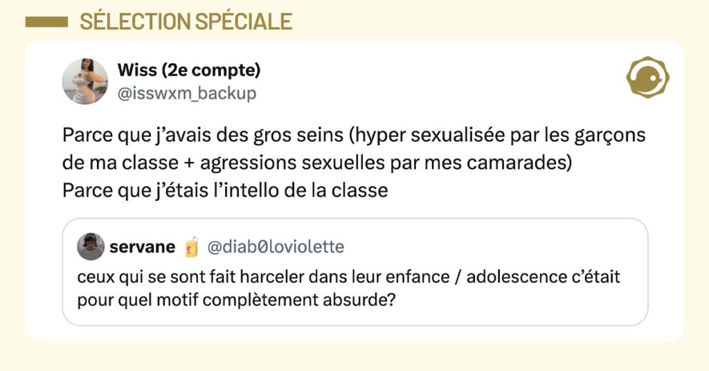@diab0loviolette demande "ceux qui se sont fait harceler dans leur enfance / adolescence c&rsquo;&eacute;tait pour quel motif compl&egrave;tement absurde?" et @isswxm_backup r&eacute;pond : "Parce que j&rsquo;avais des gros seins (hyper sexualis&eacute;e par les gar&ccedil;ons de ma classe + agressions sexuelles par mes camarades) Parce que j&rsquo;&eacute;tais l&rsquo;intello de la classe"