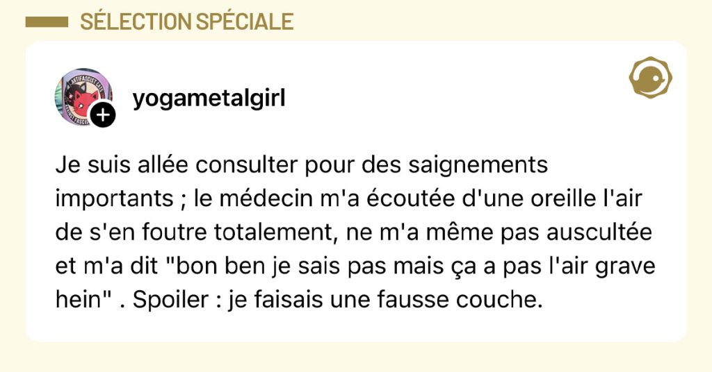 Post de @yogametalgirl : "Je suis all&eacute;e consulter pour des saignements importants ; le m&eacute;decin m'a &eacute;cout&eacute;e d'une oreille l'air de s'en foutre totalement, ne m'a m&ecirc;me pas auscult&eacute;e et m'a dit "bon ben je sais pas mais &ccedil;a a pas l'air grave hein" . Spoiler : je faisais une fausse couche."
