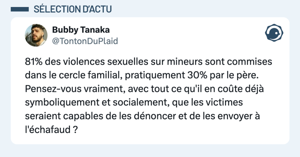 Post vignette de @TontonDuPlaid disant "81% des violences sexuelles sur mineurs sont commises dans le cercle familial, pratiquement 30% par le père. Pensez-vous vraiment, avec tout ce qu'il en coûte déjà symboliquement et socialement, que les victimes seraient capables de les dénoncer et de les envoyer à l'échafaud ?"