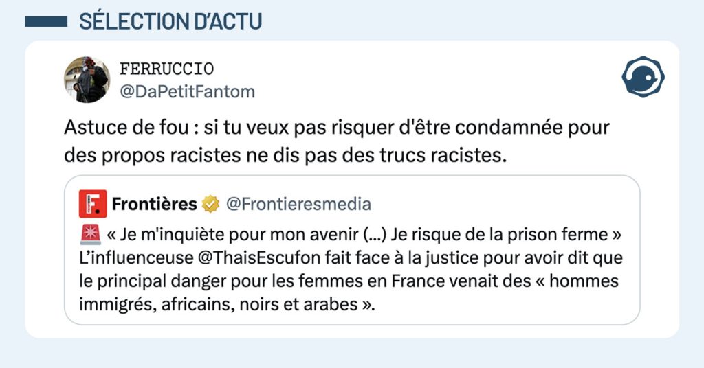tweet de @DaPetitFantom : "Astuce de fou : si tu veux pas risquer d'être condamnée pour des propos racistes ne dis pas des trucs racistes." Il cite un tweet de @Frontieresmedia : "🚨 « Je m'inquiète pour mon avenir (...) Je risque de la prison ferme » L’influenceuse @ThaisEscufon fait face à la justice pour avoir dit que le principal danger pour les femmes en France venait des « hommes immigrés, africains, noirs et arabes »."