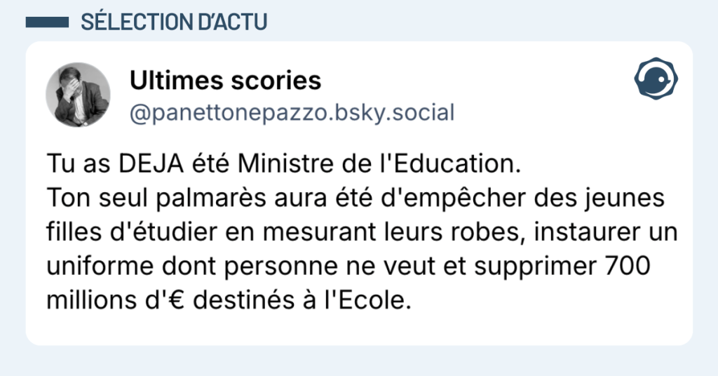 Post vignette de @panettonepazzo disant "Tu as DEJA &eacute;t&eacute; Ministre de l'Education. Ton seul palmar&egrave;s aura &eacute;t&eacute; d'emp&ecirc;cher des jeunes filles d'&eacute;tudier en mesurant leurs robes, instaurer un uniforme dont personne ne veut et supprimer 700 millions d'&euro; destin&eacute;s &agrave; l'Ecole."