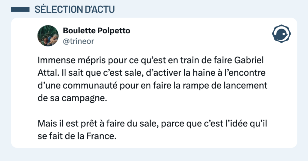 Post vignette de @trineor disant "Immense mépris pour ce qu’est en train de faire Gabriel Attal. Il sait que c’est sale, d’activer la haine à l’encontre d’une communauté pour en faire la rampe de lancement de sa campagne. Mais il est prêt à faire du sale, parce que c’est l’idée qu’il se fait de la France."