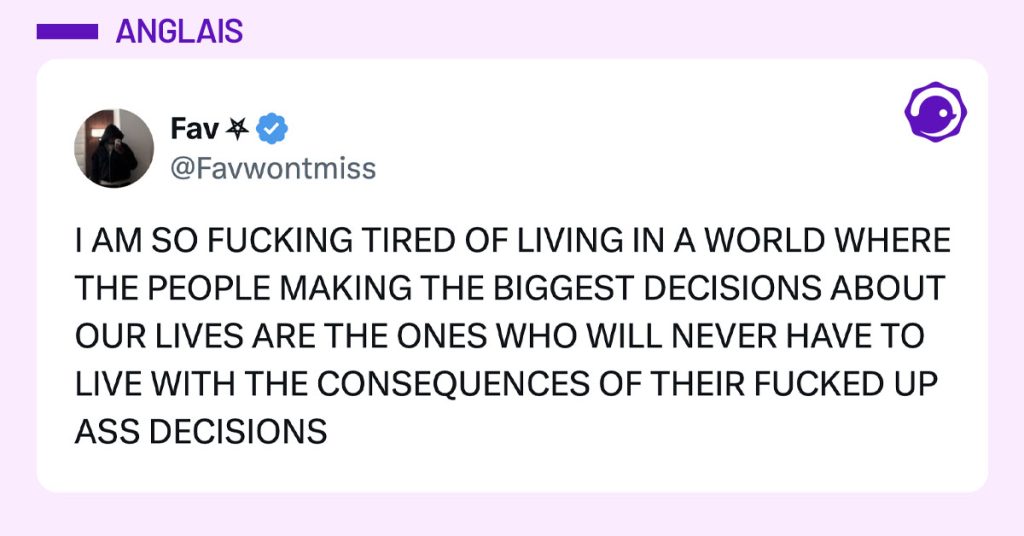 Post de @Favwontmiss : "I AM SO FUCKING TIRED OF LIVING IN A WORLD WHERE THE PEOPLE MAKING THE BIGGEST DECISIONS ABOUT OUR LIVES ARE THE ONES WHO WILL NEVER HAVE TO LIVE WITH THE CONSEQUENCES OF THEIR FUCKED UP ASS DECISIONS"