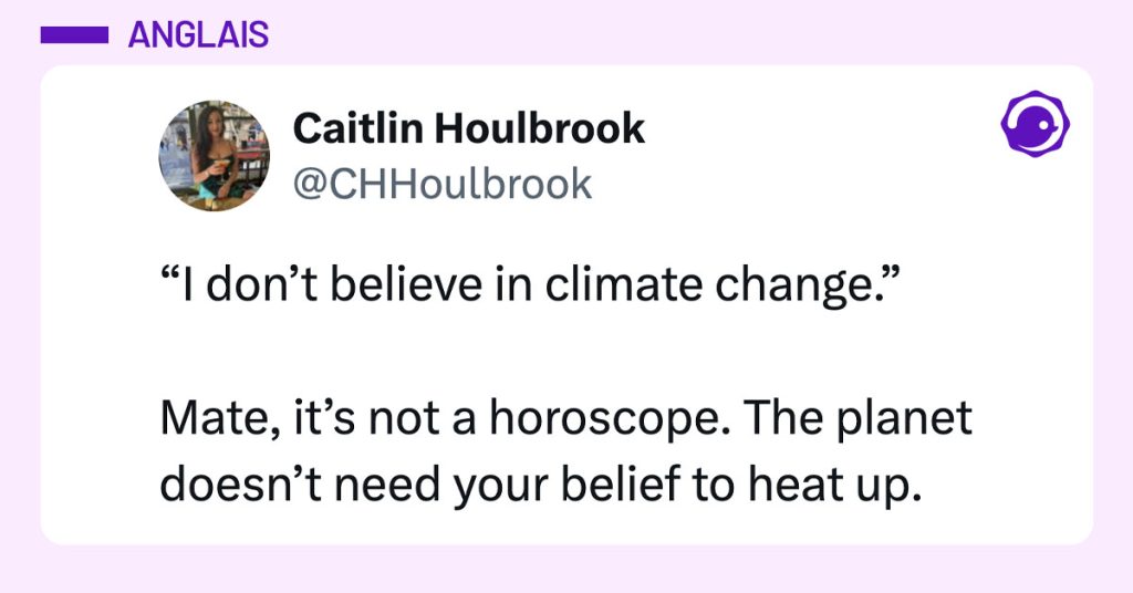 Post de @CHHoulbrook : "&ldquo;I don&rsquo;t believe in climate change.&rdquo; Mate, it&rsquo;s not a horoscope. The planet doesn&rsquo;t need your belief to heat up."
