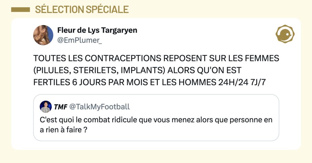 @TalkMyFootball poste "C'est quoi le combat ridicule que vous menez alors que personne en a rien à faire ?" et @EmPlumer_ répond "TOUTES LES CONTRACEPTIONS REPOSENT SUR LES FEMMES (PILULES, STERILETS, IMPLANTS) ALORS QU'ON EST FERTILES 6 JOURS PAR MOIS ET LES HOMMES 24H/24 7J/7"