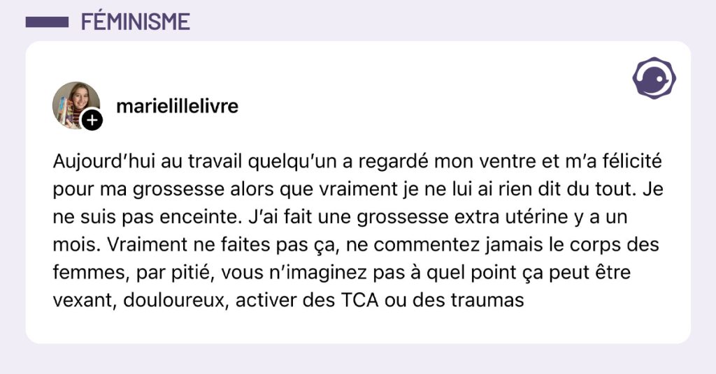 Post de @marielillelivre : "Aujourd’hui au travail quelqu’un a regardé mon ventre et m’a félicité pour ma grossesse alors que vraiment je ne lui ai rien dit du tout. Je ne suis pas enceinte. J’ai fait une grossesse extra utérine y a un mois. Vraiment ne faites pas ça, ne commentez jamais le corps des femmes, par pitié, vous n’imaginez pas à quel point ça peut être vexant, douloureux, activer des TCA ou des traumas"