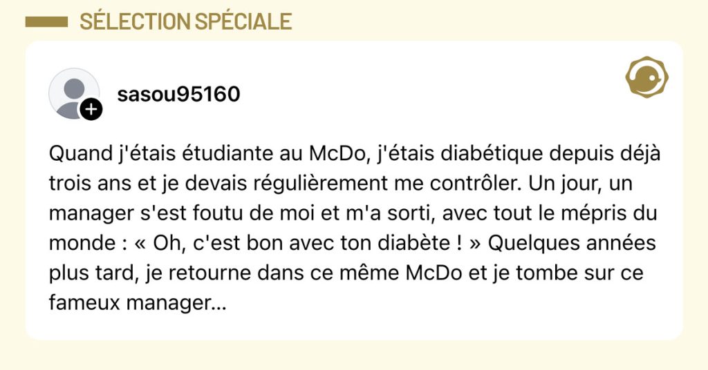 Post de @sasou95160 : "Quand j'étais étudiante au McDo, j'étais diabétique depuis déjà trois ans et je devais régulièrement me contrôler. Un jour, un manager s'est foutu de moi et m'a sorti, avec tout le mépris du monde : « Oh, c'est bon avec ton diabète ! » Quelques années plus tard, je retourne dans ce même McDo et je tombe sur ce fameux manager…"