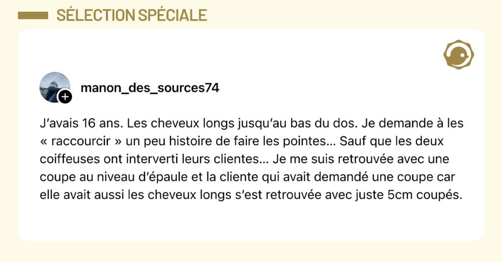 Post de @manon_des_sources74 : "J&rsquo;avais 16 ans. Les cheveux longs jusqu&rsquo;au bas du dos. Je demande &agrave; les &laquo; raccourcir &raquo; un peu histoire de faire les pointes&hellip; Sauf que les deux coiffeuses ont interverti leurs clientes&hellip; Je me suis retrouv&eacute;e avec une coupe au niveau d&rsquo;&eacute;paule et la cliente qui avait demand&eacute; une coupe car elle avait aussi les cheveux longs s&rsquo;est retrouv&eacute;e avec juste 5cm coup&eacute;s."