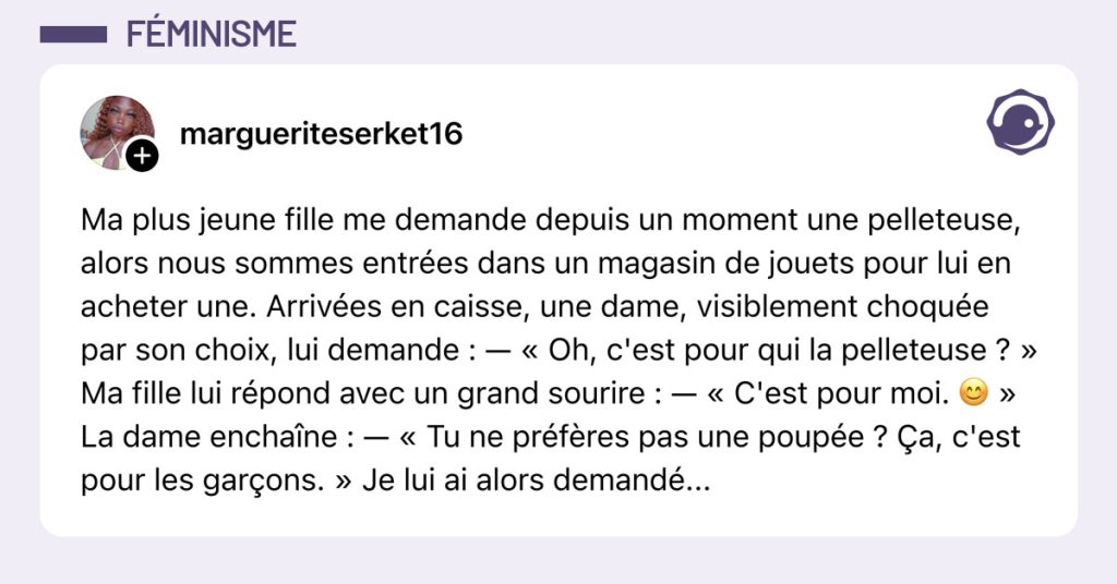 Post de @margueriteserket16 : "Ma plus jeune fille me demande depuis un moment une pelleteuse, alors nous sommes entrées dans un magasin de jouets pour lui en acheter une. Arrivées en caisse, une dame, visiblement choquée par son choix, lui demande : — « Oh, c'est pour qui la pelleteuse ? » Ma fille lui répond avec un grand sourire : — « C'est pour moi. 😊 » La dame enchaîne : — « Tu ne préfères pas une poupée ? Ça, c'est pour les garçons. » Je lui ai alors demandé..."