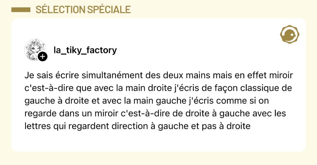 Tweet de @la_tiky_factory : "Je sais écrire simultanément des deux mains mais en effet miroir c'est-à-dire que avec la main droite j'écris de façon classique de gauche à droite et avec la main gauche j'écris comme si on regarde dans un miroir c'est-à-dire de droite à gauche avec les lettres qui regardent direction à gauche et pas à droite"