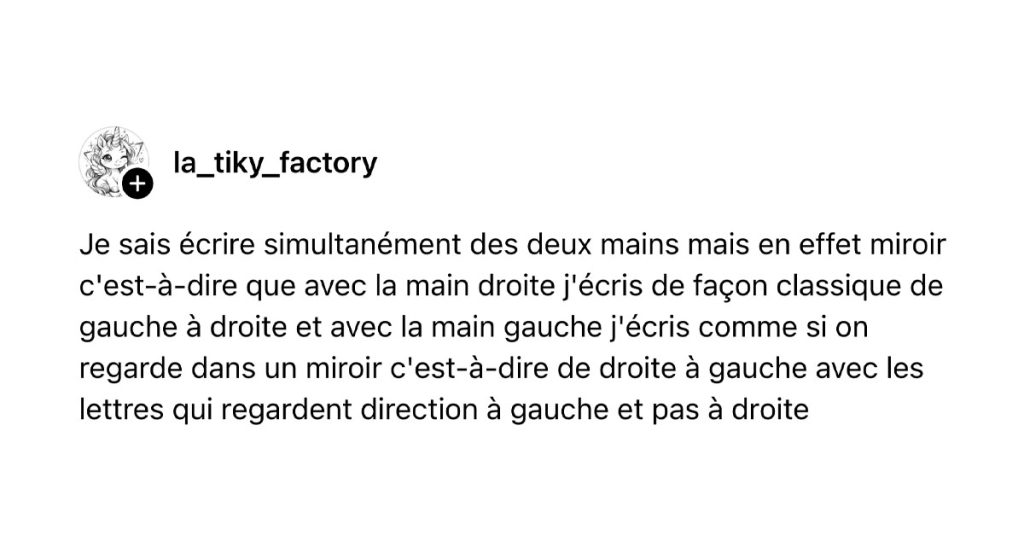 Tweet de @la_tiky_factory : "Je sais écrire simultanément des deux mains mais en effet miroir c'est-à-dire que avec la main droite j'écris de façon classique de gauche à droite et avec la main gauche j'écris comme si on regarde dans un miroir c'est-à-dire de droite à gauche avec les lettres qui regardent direction à gauche et pas à droite"