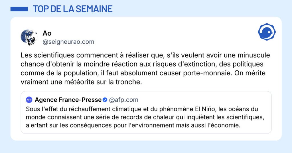 @afp.com poste "Sous l'effet du réchauffement climatique et du phénomène El Niño, les océans du monde connaissent une série de records de chaleur qui inquiètent les scientifiques, alertant sur les conséquences pour l'environnement mais aussi l'économie." et @seigneurao.com commente "Les scientifiques commencent à réaliser que, s'ils veulent avoir une minuscule chance d'obtenir la moindre réaction aux risques d'extinction, des politiques comme de la population, il faut absolument causer porte-monnaie. On mérite vraiment une météorite sur la tronche."