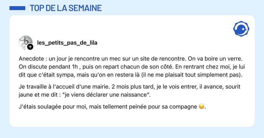Post de @les_petits_pas_de_lila : "Anecdote : un jour je rencontre un mec sur un site de rencontre. On va boire un verre. On discute pendant 1h , puis on repart chacun de son côté. En rentrant chez moi, je lui dit que c'était sympa, mais qu'on en restera là (il ne me plaisait tout simplement pas). Je travaille à l'accueil d'une mairie. 2 mois plus tard, je le vois entrer, il avance, sourit jaune et me dit : "je viens déclarer une naissance". J'étais soulagée pour moi, mais tellement peinée pour sa compagne 😞."