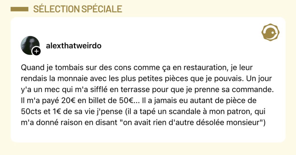 Post de @alexthatweirdo : "Quand je tombais sur des cons comme &ccedil;a en restauration, je leur rendais la monnaie avec les plus petites pi&egrave;ces que je pouvais. Un jour y'a un mec qui m'a siffl&eacute; en terrasse pour que je prenne sa commande. Il m'a pay&eacute; 20&euro; en billet de 50&euro;... Il a jamais eu autant de pi&egrave;ce de 50cts et 1&euro; de sa vie j'pense (il a tap&eacute; un scandale &agrave; mon patron, qui m'a donn&eacute; raison en disant "on avait rien d'autre d&eacute;sol&eacute;e monsieur")"
