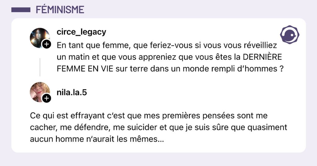 @circe_legacy poste "En tant que femme, que feriez-vous si vous vous r&eacute;veilliez un matin et que vous appreniez que vous &ecirc;tes la DERNI&Egrave;RE FEMME EN VIE sur terre dans un monde rempli d&rsquo;hommes ?" et @nila.la.5 r&eacute;pond "Ce qui est effrayant c&lsquo;est que mes premi&egrave;res pens&eacute;es sont me cacher, me d&eacute;fendre, me suicider et que je suis s&ucirc;re que quasiment aucun homme n&lsquo;aurait les m&ecirc;mes&hellip;"