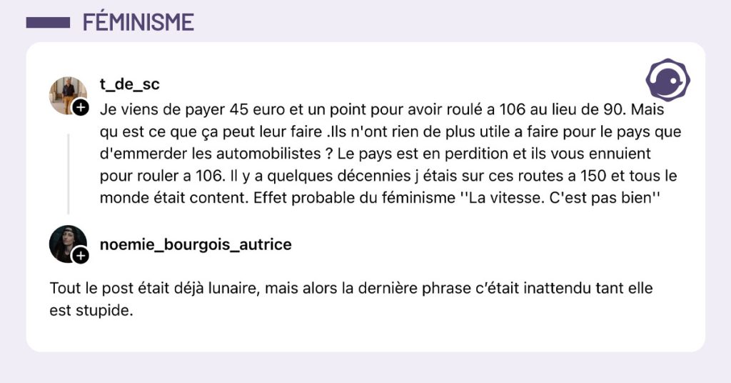@t_de_sc poste "Je viens de payer 45 euro et un point pour avoir roulé a 106 au lieu de 90. Mais qu est ce que ça peut leur faire .Ils n'ont rien de plus utile a faire pour le pays que d'emmerder les automobilistes ? Le pays est en perdition et ils vous ennuient pour rouler a 106. Il y a quelques décennies j étais sur ces routes a 150 et tous le monde était content. Effet probable du féminisme ''La vitesse. C'est pas bien''" et @noemie_bourgois_autrice répond "Tout le post était déjà lunaire, mais alors la dernière phrase c’était inattendu tant elle est stupide."