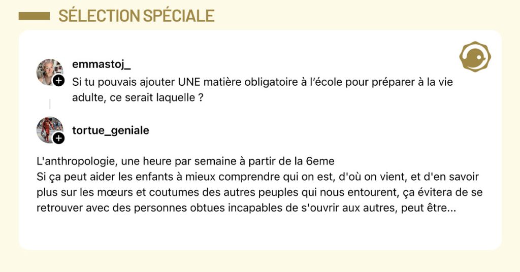 @emmastoj_ poste "Si tu pouvais ajouter UNE mati&egrave;re obligatoire &agrave; l&rsquo;&eacute;cole pour pr&eacute;parer &agrave; la vie adulte, ce serait laquelle ?" et @tortue_geniale r&eacute;pond "L'anthropologie, une heure par semaine &agrave; partir de la 6eme Si &ccedil;a peut aider les enfants &agrave; mieux comprendre qui on est, d'o&ugrave; on vient, et d'en savoir plus sur les m&oelig;urs et coutumes des autres peuples qui nous entourent, &ccedil;a &eacute;vitera de se retrouver avec des personnes obtues incapables de s'ouvrir aux autres, peut &ecirc;tre..."