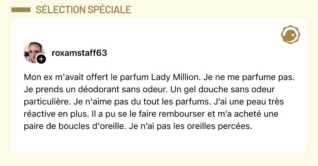 Post de @roxamstaff63 : "Mon ex m'avait offert le parfum Lady Million. Je ne me parfume pas. Je prends un d&eacute;odorant sans odeur. Un gel douche sans odeur particuli&egrave;re. Je n'aime pas du tout les parfums. J&rsquo;ai une peau tr&egrave;s r&eacute;active en plus. Il a pu se le faire rembourser et m&rsquo;a achet&eacute; une paire de boucles d'oreille. Je n&rsquo;ai pas les oreilles perc&eacute;es."