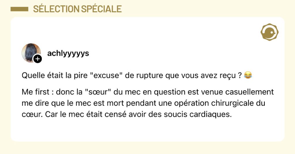 @achlyyyyys poste "Quelle était la pire "excuse" de rupture que vous avez reçu ? 😂 Me first : donc la "sœur" du mec en question est venue casuellement me dire que le mec est mort pendant une opération chirurgicale du cœur. Car le mec était censé avoir des soucis cardiaques."