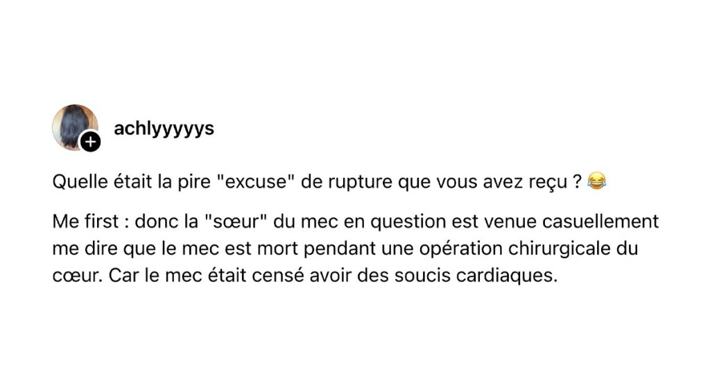 @achlyyyyys poste "Quelle était la pire "excuse" de rupture que vous avez reçu ? 😂 Me first : donc la "sœur" du mec en question est venue casuellement me dire que le mec est mort pendant une opération chirurgicale du cœur. Car le mec était censé avoir des soucis cardiaques."