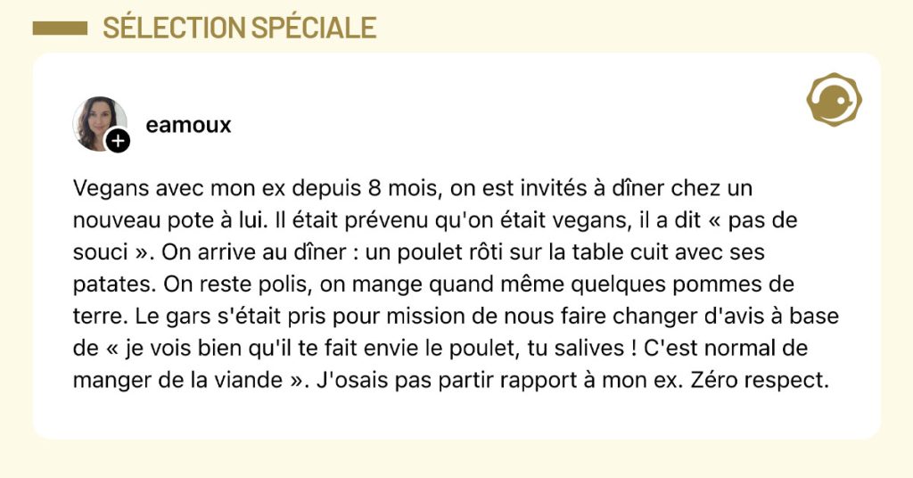 Post de @eamoux : "Vegans avec mon ex depuis 8 mois, on est invités à dîner chez un nouveau pote à lui. Il était prévenu qu'on était vegans, il a dit « pas de souci ». On arrive au dîner : un poulet rôti sur la table cuit avec ses patates. On reste polis, on mange quand même quelques pommes de terre. Le gars s'était pris pour mission de nous faire changer d'avis à base de « je vois bien qu'il te fait envie le poulet, tu salives ! C'est normal de manger de la viande ». J'osais pas partir rapport à mon ex. Zéro respect."