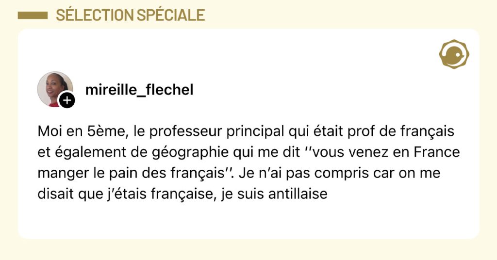Post de @mirelle_flechel : "Moi en 5&egrave;me, le professeur principal qui &eacute;tait prof de fran&ccedil;ais et &eacute;galement de g&eacute;ographie qui me dit &lsquo;&rsquo;vous venez en France manger le pain des fran&ccedil;ais&rsquo;&rsquo;. Je n&rsquo;ai pas compris car on me disait que j&rsquo;&eacute;tais fran&ccedil;aise, je suis antillaise"