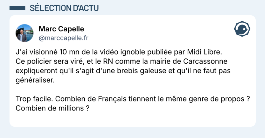 Post vignette de @marccapelle disant "J'ai visionn&eacute; 10 mn de la vid&eacute;o ignoble publi&eacute;e par Midi Libre. Ce policier sera vir&eacute;, et le RN comme la mairie de Carcassonne expliqueront qu'il s'agit d'une brebis galeuse et qu'il ne faut pas g&eacute;n&eacute;raliser. Trop facile. Combien de Fran&ccedil;ais tiennent le m&ecirc;me genre de propos ? Combien de millions ?"