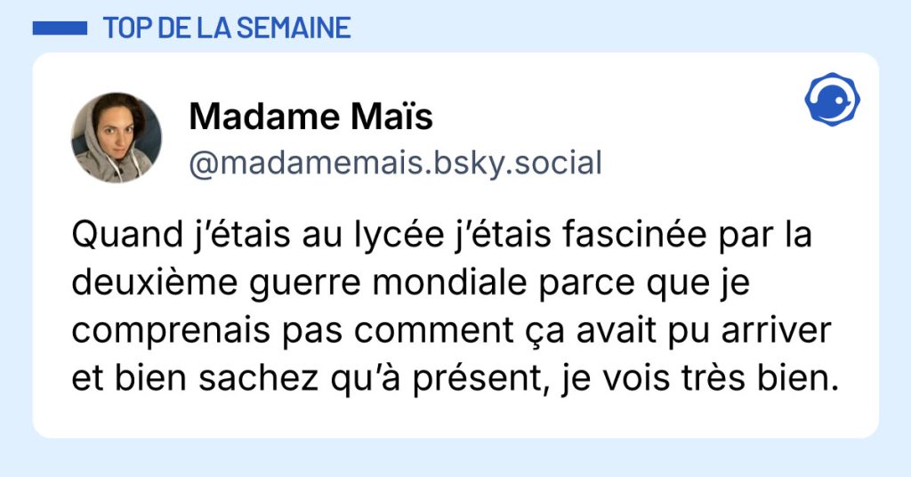 Post de @madamemais.bsky.social : "Quand j’étais au lycée j’étais fascinée par la deuxième guerre mondiale parce que je comprenais pas comment ça avait pu arriver et bien sachez qu’à présent, je vois très bien."