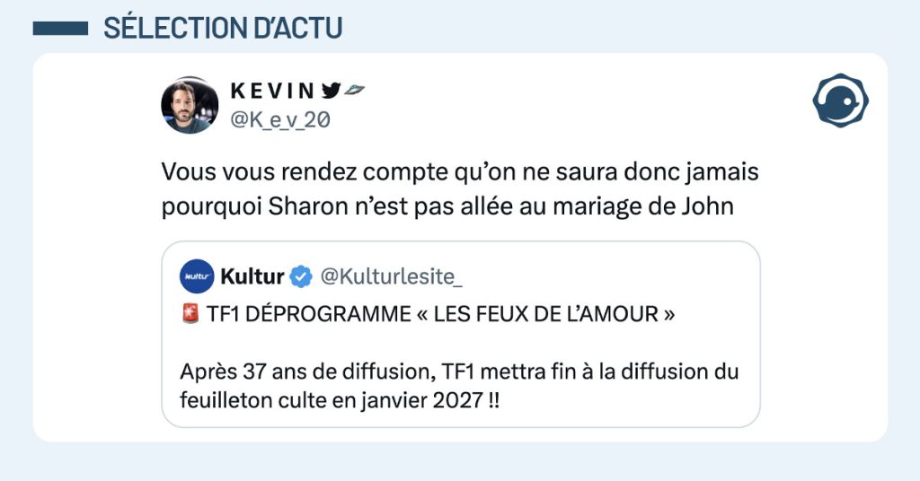 @Kulturlesite_ poste "TF1 D&Eacute;PROGRAMME &laquo; LES FEUX DE L&rsquo;AMOUR &raquo; Apr&egrave;s 37 ans de diffusion, TF1 mettra fin &agrave; la diffusion du feuilleton culte en janvier 2027 !!" et @K_e_v_20 commente "Vous vous rendez compte qu&rsquo;on ne saura donc jamais pourquoi Sharon n&rsquo;est pas all&eacute;e au mariage de John"