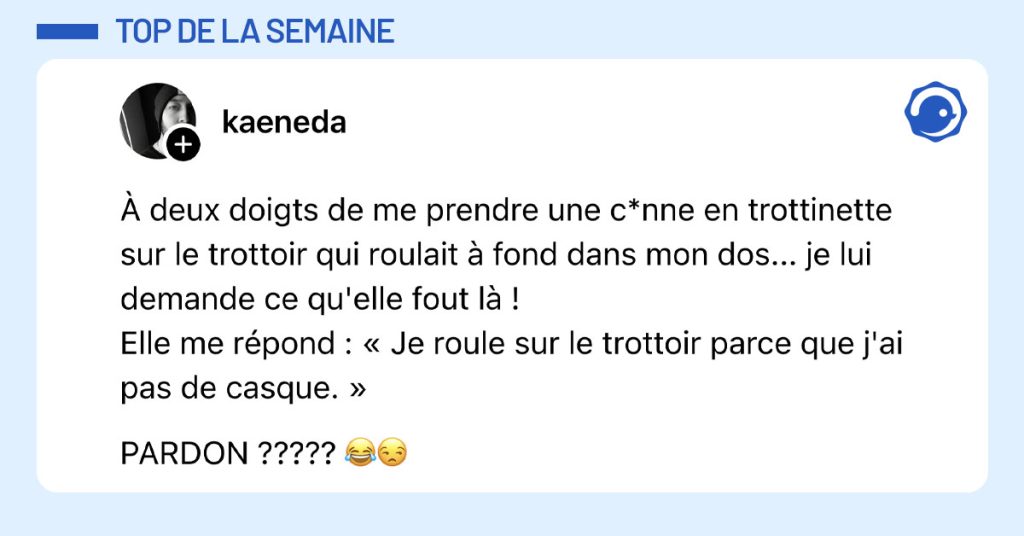 Post de @kaeneda : "À deux doigts de me prendre une c*nne en trottinette sur le trottoir qui roulait à fond dans mon dos... je lui demande ce qu'elle fout là ! Elle me répond : « Je roule sur le trottoir parce que j'ai pas de casque. » PARDON ????? 😂😒"