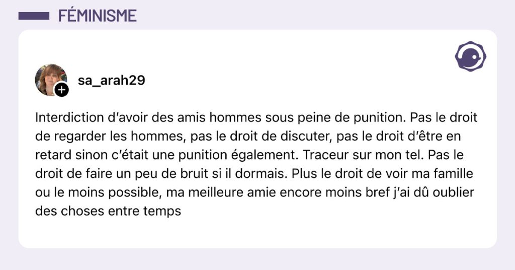 Post de @sa_arah29 : "Interdiction d’avoir des amis hommes sous peine de punition. Pas le droit de regarder les hommes, pas le droit de discuter, pas le droit d’être en retard sinon c’était une punition également. Traceur sur mon tel. Pas le droit de faire un peu de bruit si il dormais. Plus le droit de voir ma famille ou le moins possible, ma meilleure amie encore moins bref j’ai dû oublier des choses entre temps"