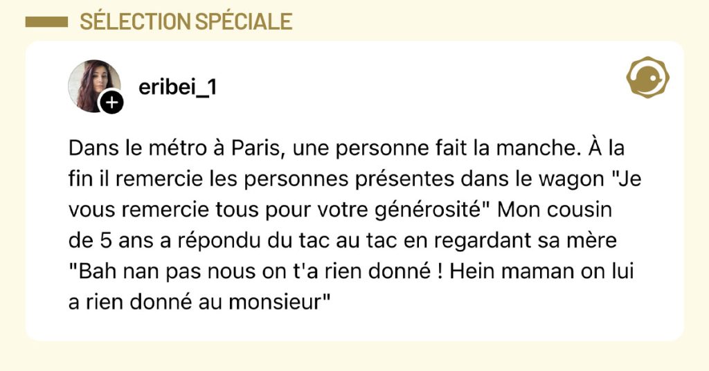Post de @eribei_1 : "Dans le métro à Paris, une personne fait la manche. À la fin il remercie les personnes présentes dans le wagon "Je vous remercie tous pour votre générosité" Mon cousin de 5 ans a répondu du tac au tac en regardant sa mère "Bah nan pas nous on t'a rien donné ! Hein maman on lui a rien donné au monsieur""