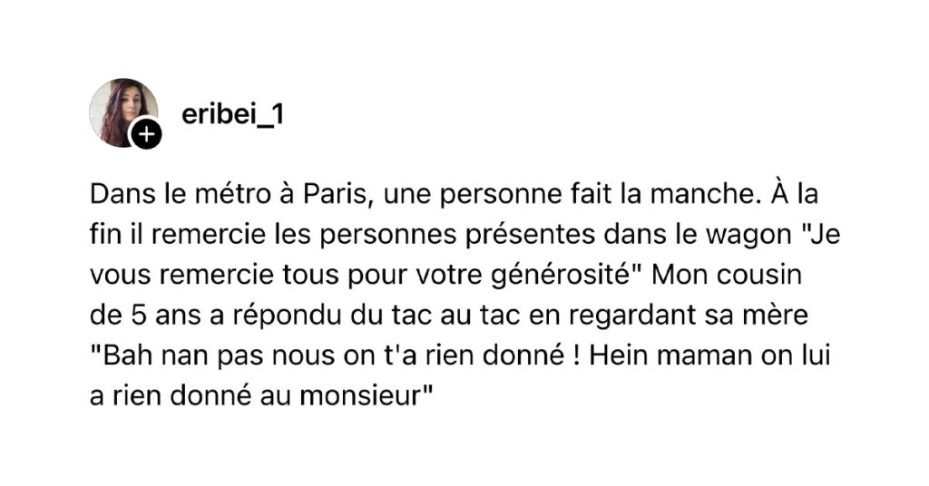 Post de @eribei_1 : "Dans le m&eacute;tro &agrave; Paris, une personne fait la manche. &Agrave; la fin il remercie les personnes pr&eacute;sentes dans le wagon "Je vous remercie tous pour votre g&eacute;n&eacute;rosit&eacute;" Mon cousin de 5 ans a r&eacute;pondu du tac au tac en regardant sa m&egrave;re "Bah nan pas nous on t'a rien donn&eacute; ! Hein maman on lui a rien donn&eacute; au monsieur""