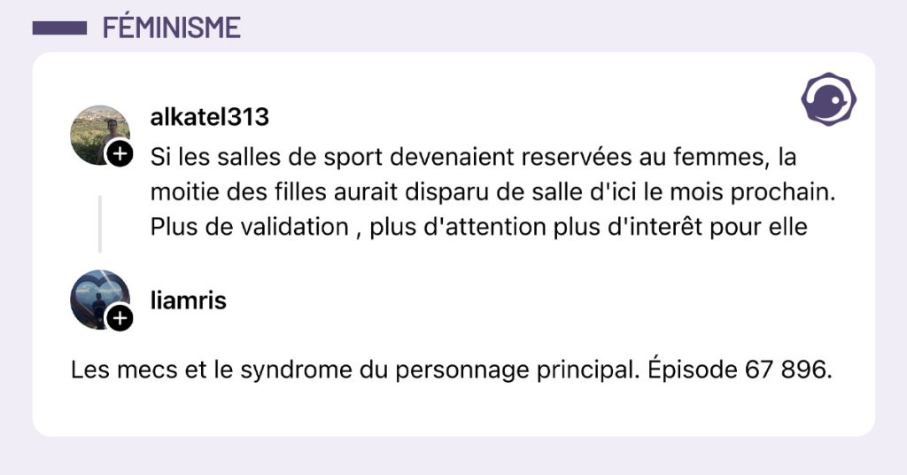 @alkatel313 poste "Si les salles de sport devenaient reserv&eacute;es au femmes, la moitie des filles aurait disparu de salle d'ici le mois prochain. Plus de validation , plus d'attention plus d'inter&ecirc;t pour elle" et @liamris r&eacute;pond "Les mecs et le syndrome du personnage principal. &Eacute;pisode 67 896."