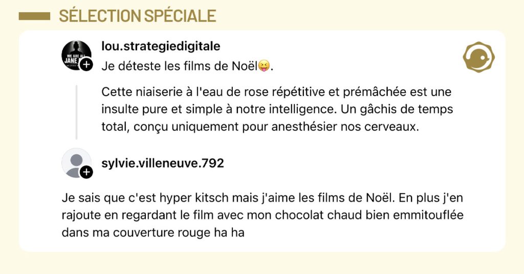 @lou.strategiedigitale poste "Je d&eacute;teste les films de No&euml;l😝. Cette niaiserie &agrave; l'eau de rose r&eacute;p&eacute;titive et pr&eacute;m&acirc;ch&eacute;e est une insulte pure et simple &agrave; notre intelligence. Un g&acirc;chis de temps total, con&ccedil;u uniquement pour anesth&eacute;sier nos cerveaux." et @sylvie.villeneuve.792 lui r&eacute;pond "Je sais que c'est hyper kitsch mais j'aime les films de No&euml;l. En plus j'en rajoute en regardant le film avec mon chocolat chaud bien emmitoufl&eacute;e dans ma couverture rouge ha ha"