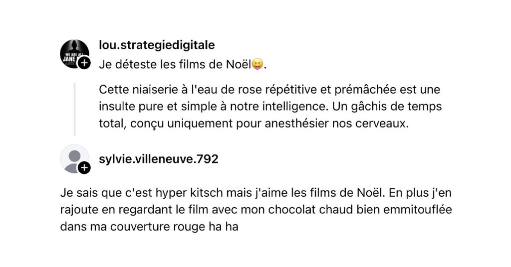 @lou.strategiedigitale poste "Je déteste les films de Noël😝. Cette niaiserie à l'eau de rose répétitive et prémâchée est une insulte pure et simple à notre intelligence. Un gâchis de temps total, conçu uniquement pour anesthésier nos cerveaux." et @sylvie.villeneuve.792 lui répond "Je sais que c'est hyper kitsch mais j'aime les films de Noël. En plus j'en rajoute en regardant le film avec mon chocolat chaud bien emmitouflée dans ma couverture rouge ha ha"