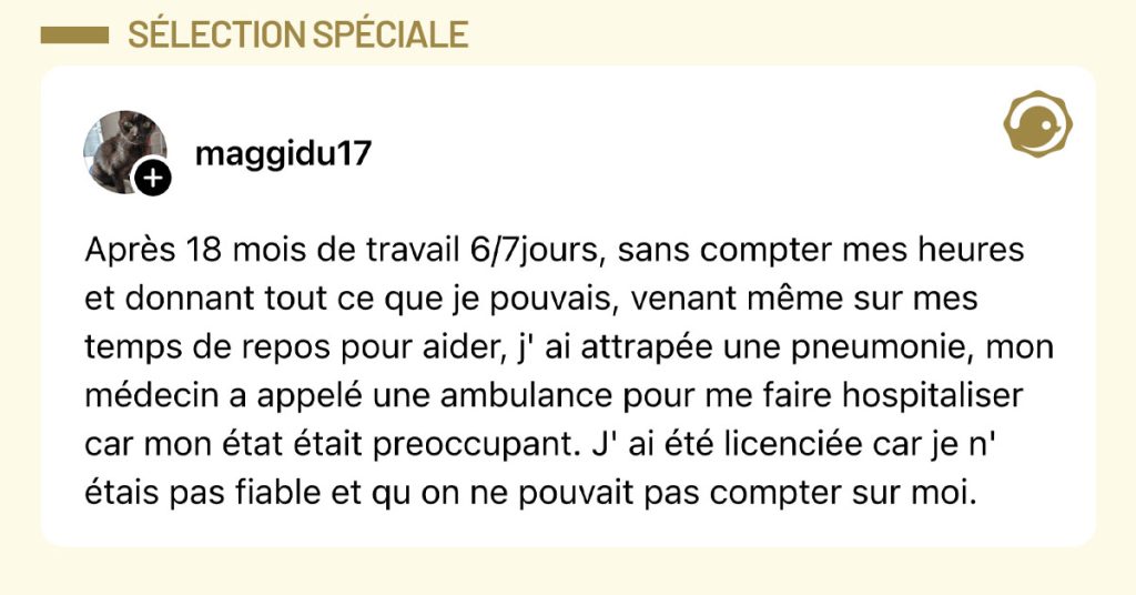 Post de @maggidu17 : "Apr&egrave;s 18 mois de travail 6/7jours, sans compter mes heures et donnant tout ce que je pouvais, venant m&ecirc;me sur mes temps de repos pour aider, j' ai attrap&eacute;e une pneumonie, mon m&eacute;decin a appel&eacute; une ambulance pour me faire hospitaliser car mon &eacute;tat &eacute;tait preoccupant. J' ai &eacute;t&eacute; licenci&eacute;e car je n' &eacute;tais pas fiable et qu on ne pouvait pas compter sur moi."