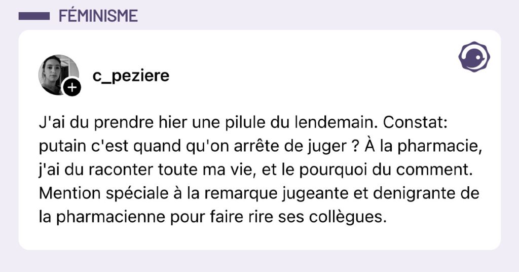 Post de @c_peziere : "J'ai du prendre hier une pilule du lendemain. Constat: putain c'est quand qu'on arrête de juger ? À la pharmacie, j'ai du raconter toute ma vie, et le pourquoi du comment. Mention spéciale à la remarque jugeante et denigrante de la pharmacienne pour faire rire ses collègues."