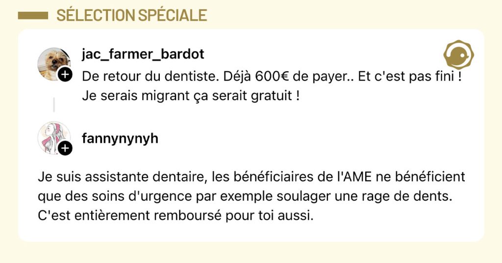 @jac_farmer_bardot poste "De retour du dentiste. D&eacute;j&agrave; 600&euro; de payer.. Et c'est pas fini ! Je serais migrant &ccedil;a serait gratuit !" et @fannynynyh r&eacute;pond "Je suis assistante dentaire, les b&eacute;n&eacute;ficiaires de l'AME ne b&eacute;n&eacute;ficient que des soins d'urgence par exemple soulager une rage de dents. C'est enti&egrave;rement rembours&eacute; pour toi aussi."